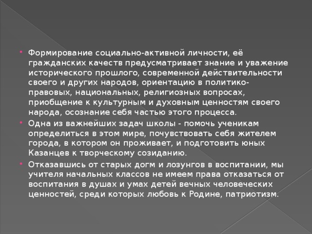 Формирование социально-активной личности, её гражданских качеств предусматривает знание и уважение исторического прошлого, современной действительности своего и других народов, ориентацию в политико-правовых, национальных, религиозных вопросах, приобщение к культурным и духовным ценностям своего народа, осознание себя частью этого процесса. Одна из важнейших задач школы - помочь ученикам определиться в этом мире, почувствовать себя жителем города, в котором он проживает, и подготовить юных Казанцев к творческому созиданию. Отказавшись от старых догм и лозунгов в воспитании, мы учителя начальных классов не имеем права отказаться от воспитания в душах и умах детей вечных человеческих ценностей, среди которых любовь к Родине, патриотизм. 