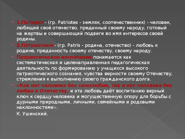 1.Патриот - (гр. Patriotes - земляк, соотечественник) - человек, любящий своё отечество, преданный своему народу, готовый на жертвы и совершающий подвиги во имя интересов своей родины. 2.Патриотизм - (гр. Patris - родина, отечество) - любовь к родине, преданность своему отечеству, своему народу. Патриотическое воспитание  понимается как систематическая и целенаправленная педагогическая деятельность по формированию у учащихся высокого патриотического сознания, чувства верности своему Отечеству, стремления к выполнению своего гражданского долга. «Как нет человека без самолюбия, так и нет человека без любви к Отечеству, и эта любовь даёт воспитанию верный ключ к сердцу человека и могущественную опору для борьбы с дурными природными, личными, семейными и родовыми наклонностями».       К. Ушинский. 