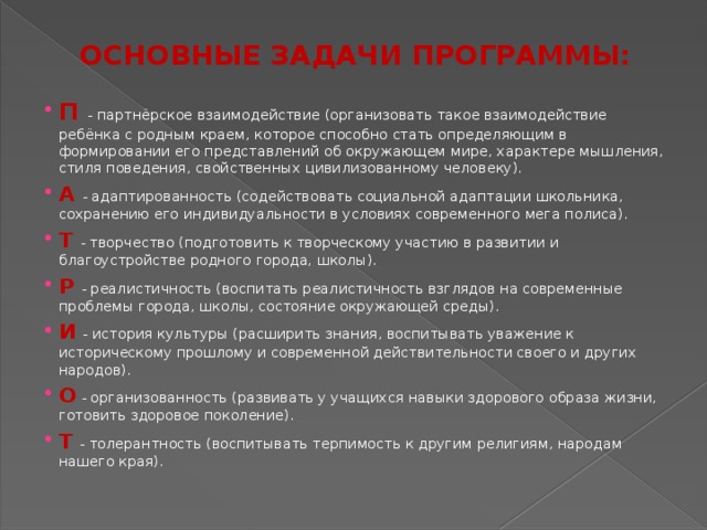 ОСНОВНЫЕ ЗАДАЧИ ПРОГРАММЫ: П - партнёрское взаимодействие (организовать такое взаимодействие ребёнка с родным краем, которое способно стать определяющим в формировании его представлений об окружающем мире, характере мышления, стиля поведения, свойственных цивилизованному человеку). А - адаптированность (содействовать социальной адаптации школьника, сохранению его индивидуальности в условиях современного мега полиса). Т  - творчество (подготовить к творческому участию в развитии и благоустройстве родного города, школы). Р - реалистичность (воспитать реалистичность взглядов на современные проблемы города, школы, состояние окружающей среды). И  - история культуры (расширить знания, воспитывать уважение к историческому прошлому и современной действительности своего и других народов). О - организованность (развивать у учащихся навыки здорового образа жизни, готовить здоровое поколение). Т  - толерантность (воспитывать терпимость к другим религиям, народам нашего края). 