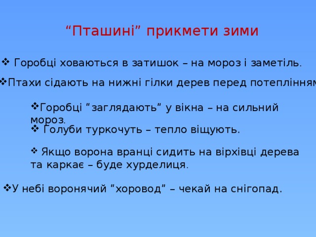 “ Пташині” прикмети зими  Горобці ховаються в затишок – на мороз і заметіль . Птахи сідають на нижні гілки дерев перед потеплінням. Горобці “заглядають” у вікна – на сильний мороз .  Голуби туркочуть – тепло віщують.  Якщо ворона вранці сидить на вірхівці дерева та каркає – буде хурделиця . У небі воронячий “хоровод” – чекай на снігопад. 