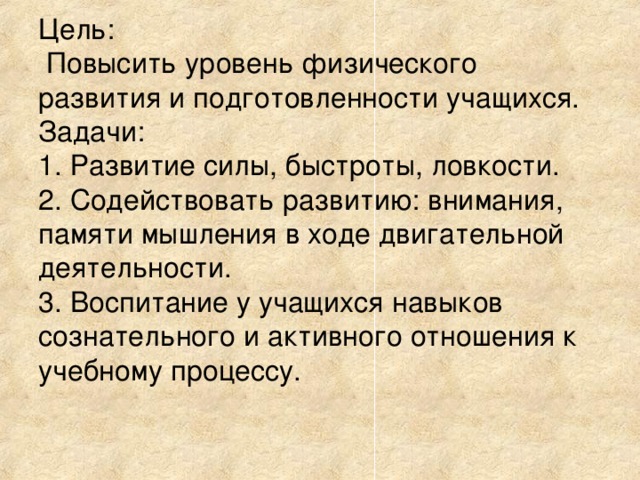Цель:  Повысить уровень физического развития и подготовленности учащихся. Задачи: 1. Развитие силы, быстроты, ловкости. 2. Содействовать развитию: внимания, памяти мышления в ходе двигательной деятельности. 3. Воспитание у учащихся навыков сознательного и активного отношения к учебному процессу. 