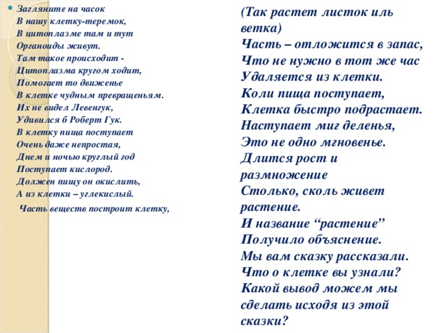 Загляните на часок  В нашу клетку-теремок,  В цитоплазме там и тут  Органоиды живут.  Там такое происходит -  Цитоплазма кругом ходит,  Помогает то движенье  В клетке чудным превращеньям.  Их не видел Левенгук,  Удивился б Роберт Гук.  В клетку пища поступает  Очень даже непростая,  Днем и ночью круглый год  Поступает кислород.  Должен пищу он окислить,  А из клетки – углекислый.  Часть веществ построит клетку,   (Так растет листок иль ветка)  Часть – отложится в запас,  Что не нужно в тот же час  Удаляется из клетки.  Коли пища поступает,  Клетка быстро подрастает.  Наступает миг деленья,  Это не одно мгновенье.  Длится рост и размножение  Столько, сколь живет растение.  И название “растение”  Получило объяснение.  Мы вам сказку рассказали.  Что о клетке вы узнали? Какой вывод можем мы сделать исходя из этой сказки? 