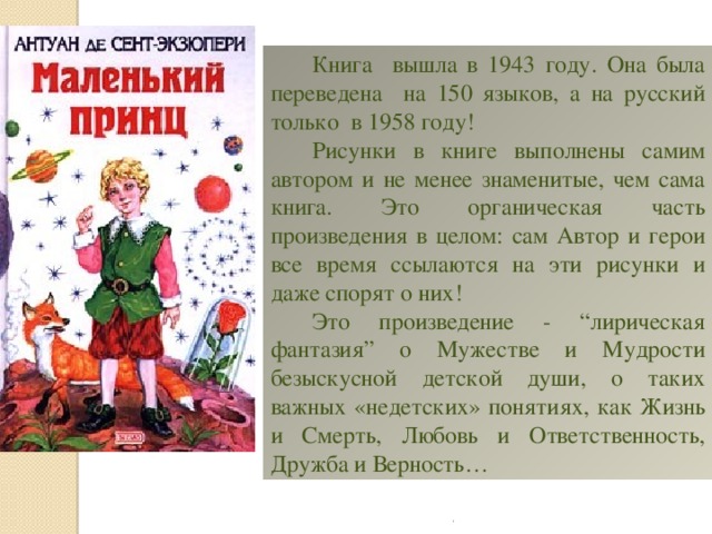 Книга вышла в 1943 году. Она была переведена на 150 языков, а на русский только в 1958 году! Рисунки в книге выполнены самим автором и не менее знаменитые, чем сама книга. Это органическая часть произведения в целом: сам Автор и герои все время ссылаются на эти рисунки и даже спорят о них! Это произведение - “лирическая фантазия” о Мужестве и Мудрости безыскусной детской души, о таких важных «недетских» понятиях, как Жизнь и Смерть, Любовь и Ответственность, Дружба и Верность… . 