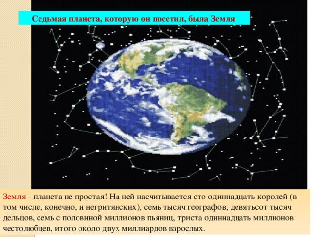 Седьмая планета, которую он посетил, была Земля Земля - планета не простая! На ней насчитывается сто одиннадцать королей (в том числе, конечно, и негритянских), семь тысяч географов, девятьсот тысяч дельцов, семь с половиной миллионов пьяниц, триста одиннадцать миллионов честолюбцев, итого около двух миллиардов взрослых. 10/20/16 Агафонова Е.Е. 