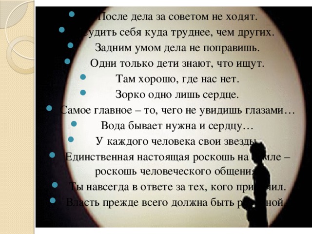 После дела за советом не ходят. Судить себя куда труднее, чем других. Задним умом дела не поправишь. Одни только дети знают, что ищут. Там хорошо, где нас нет. Зорко одно лишь сердце. Самое главное – то, чего не увидишь глазами… Вода бывает нужна и сердцу… У каждого человека свои звезды. Единственная настоящая роскошь на Земле – роскошь человеческого общения. Ты навсегда в ответе за тех, кого приручил. Власть прежде всего должна быть разумной.   