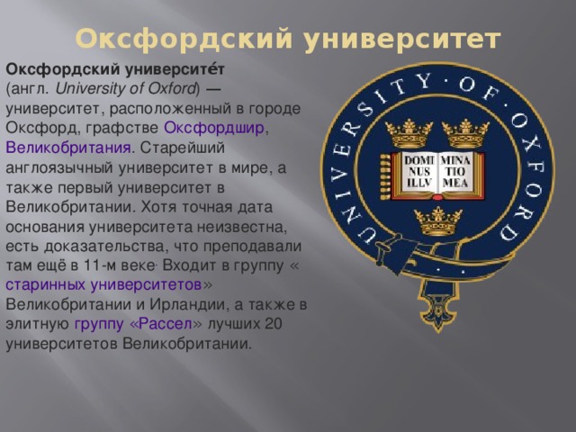 Оксфордский университет   Оксфордский университе́т ( англ.   University of Oxford )  — университет, расположенный в городе   Оксфорд , графстве   Оксфордшир ,   Великобритания . Старейший   англоязычный   университет   в мире, а также первый университет в   Великобритании . Хотя точная дата основания университета неизвестна, есть доказательства, что преподавали там ещё в 11-м веке . Входит в группу « старинных университетов » Великобритании и Ирландии, а также в элитную   группу « Рассел »   лучших 20 университетов Великобритании.