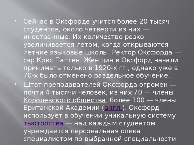 Сейчас в Оксфорде учится более 20 тысяч студентов, около четверти из них — иностранные. Их количество резко увеличивается летом, когда открываются летние языковые школы. Ректор Оксфорда — сэр Крис Паттен. Женщин в Оксфорд начали принимать только в 1920-х гг., однако уже в 70-х было отменено раздельное обучение. Штат преподавателей Оксфорда огромен — почти 4 тысячи человек, из них 70 — члены  Королевского общества , более 100 — члены Британской Академии ( англ. ). Оксфорд использует в обучении уникальную систему  тьюторства
