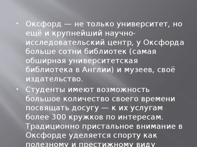 Оксфорд — не только университет, но ещё и крупнейший научно-исследовательский центр, у Оксфорда больше сотни библиотек (самая обширная университетская библиотека в Англии) и музеев, своё издательство. Студенты имеют возможность большое количество своего времени посвящать досугу — к их услугам более 300 кружков по интересам. Традиционно пристальное внимание в Оксфорде уделяется спорту как полезному и престижному виду отдыха.