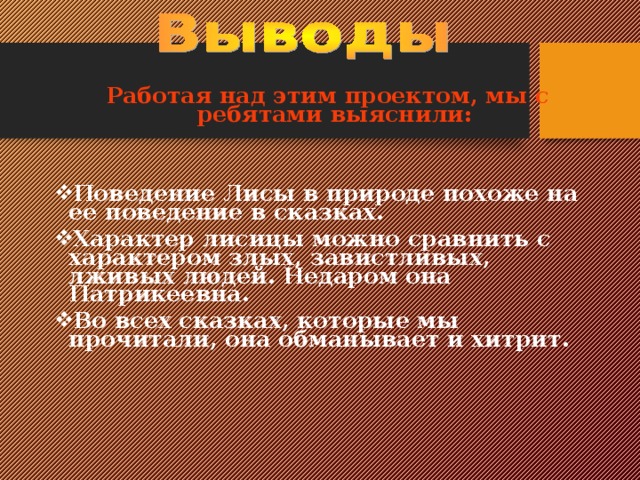Работая над этим проектом, мы с ребятами выяснили:   Поведение Лисы в природе похоже на ее поведение в сказках. Характер лисицы можно сравнить с характером злых, завистливых, лживых людей. Недаром она Патрикеевна. Во всех сказках, которые мы прочитали, она обманывает и хитрит.    