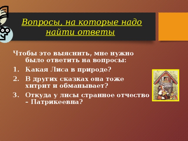Вопросы, на которые надо найти ответы  Чтобы это выяснить, мне нужно было ответить на вопросы: Какая Лиса в природе? В других сказках она тоже хитрит и обманывает? Откуда у лисы странное отчество – Патрикеевна? 