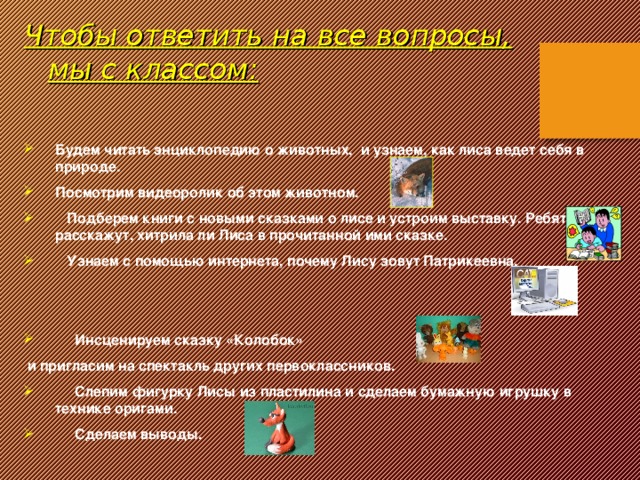 Чтобы ответить на все вопросы, мы с классом:  Будем читать энциклопедию о животных, и узнаем, как лиса ведет себя в природе. Посмотрим видеоролик об этом животном.  Подберем книги с новыми сказками о лисе и устроим выставку. Ребята расскажут, хитрила ли Лиса в прочитанной ими сказке.  Узнаем с помощью интернета, почему Лису зовут Патрикеевна.    Инсценируем сказку «Колобок»  и пригласим на спектакль других первоклассников.  Слепим фигурку Лисы из пластилина и сделаем бумажную игрушку в технике оригами.  Сделаем выводы.    