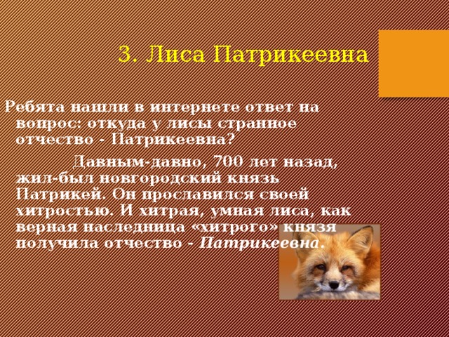 3. Лиса Патрикеевна Ребята нашли в интернете ответ на вопрос: откуда у лисы странное отчество - Патрикеевна?  Давным-давно, 700 лет назад, жил-был новгородский князь Патрикей. Он прославился своей хитростью. И хитрая, умная лиса, как верная наследница «хитрого» князя получила отчество - Патрикеевна. 