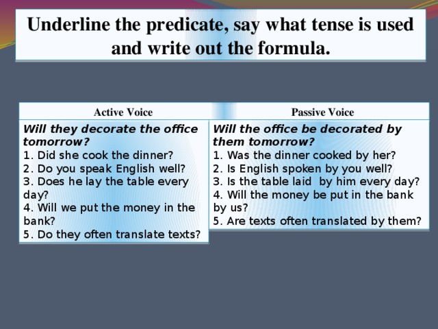 Underline the predicate, say what tense is used and write out the formula. Active Voice Passive Voice Will the office be decorated by them tomorrow? Will they decorate the office tomorrow? 1. Was the dinner cooked by her? 1. Did she cook the dinner? 2. Is English spoken by you well? 2. Do you speak English well? 3. Is the table laid by him every day? 3. Does he lay the table every day? 4. Will the money be put in the bank by us? 4. Will we put the money in the bank? 5. Are texts often translated by them? 5. Do they often translate texts?