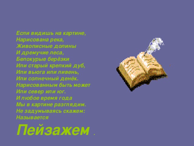 Если видишь на картине, Нарисована река, Живописные долины И дремучие леса, Белокурые берёзки Или старый крепкий дуб, Или вьюга или ливень, Или солнечный денёк. Нарисованным быть может Или север или юг. И любое время года Мы в картине разглядим. Не задумываясь скажем: Называется Пейзажем . 