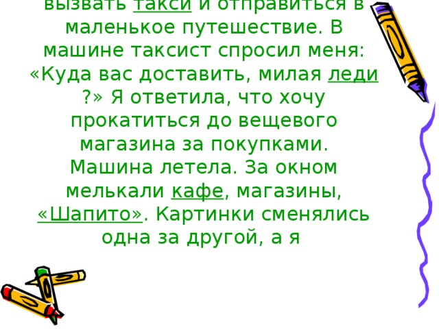 В выходной день я решила вызвать такси и отправиться в маленькое путешествие. В машине таксист спросил меня: «Куда вас доставить, милая леди ?» Я ответила, что хочу прокатиться до вещевого магазина за покупками.  Машина летела. За окном мелькали кафе , магазины, «Шапито» . Картинки сменялись одна за другой, а я   