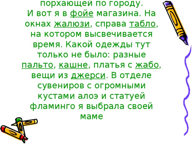 чувствовала себя колибри , порхающей по городу.  И вот я в фойе магазина. На окнах жалюзи , справа табло , на котором высвечивается время. Какой одежды тут только не было: разные пальто , кашне , платья с жабо , вещи из джерси . В отделе сувениров с огромными кустами алоэ и статуей фламинго я выбрала своей маме 