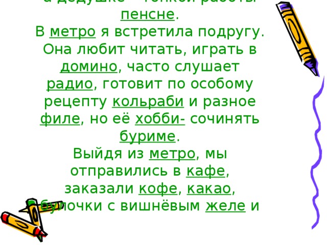 в подарок расписные кашпо , а дедушке – тонкой работы пенсне .  В метро я встретила подругу. Она любит читать, играть в домино , часто слушает радио , готовит по особому рецепту кольраби и разное филе , но её хобби- сочинять буриме .  Выйдя из метро , мы отправились в кафе , заказали кофе , какао , булочки с вишнёвым желе и 