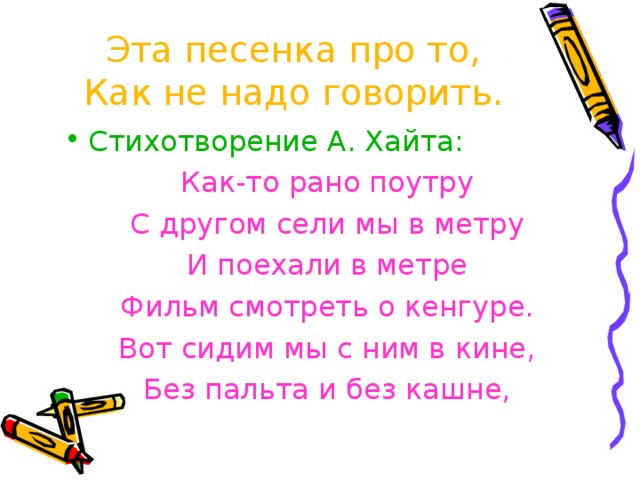 Эта песенка про то,  Как не надо говорить.    Стихотворение А. Хайта: Как-то рано поутру С другом сели мы в метру И поехали в метре Фильм смотреть о кенгуре. Вот сидим мы с ним в кине, Без пальта и без кашне, 