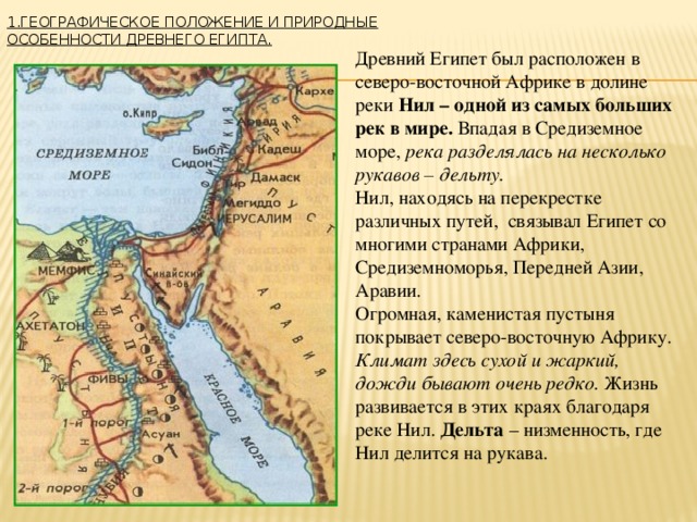 1.Географическое положение и природные особенности Древнего Египта.   Древний Египет был расположен в северо-восточной Африке в долине реки Нил – одной из самых больших рек в мире. Впадая в Средиземное море, река разделялась на несколько рукавов – дельту.  Нил, находясь на перекрестке различных путей, связывал Египет со многими странами Африки, Средиземноморья, Передней Азии, Аравии. Огромная, каменистая пустыня покрывает северо-восточную Африку. Климат здесь сухой и жаркий, дожди бывают очень редко. Жизнь развивается в этих краях благодаря реке Нил. Дельта – низменность, где Нил делится на рукава. 