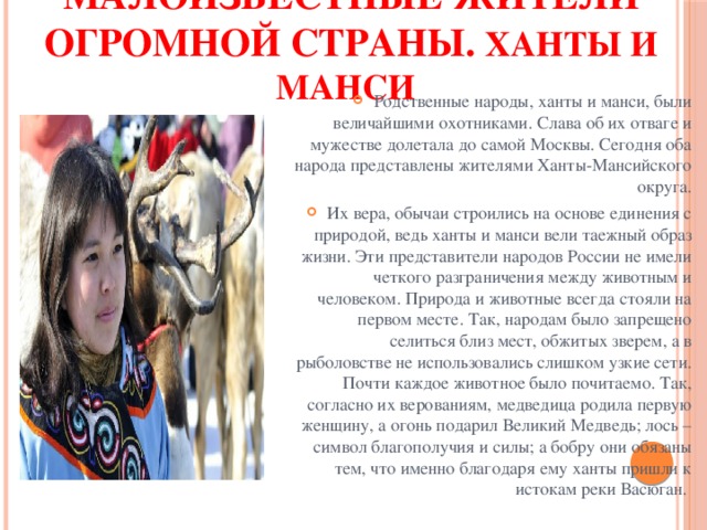 Малоизвестные жители огромной страны. Ханты и манси  Родственные народы, ханты и манси, были величайшими охотниками. Слава об их отваге и мужестве долетала до самой Москвы. Сегодня оба народа представлены жителями Ханты-Мансийского округа. Их вера, обычаи строились на основе единения с природой, ведь ханты и манси вели таежный образ жизни. Эти представители народов России не имели четкого разграничения между животным и человеком. Природа и животные всегда стояли на первом месте. Так, народам было запрещено селиться близ мест, обжитых зверем, а в рыболовстве не использовались слишком узкие сети. Почти каждое животное было почитаемо. Так, согласно их верованиям, медведица родила первую женщину, а огонь подарил Великий Медведь; лось – символ благополучия и силы; а бобру они обязаны тем, что именно благодаря ему ханты пришли к истокам реки Васюган. 