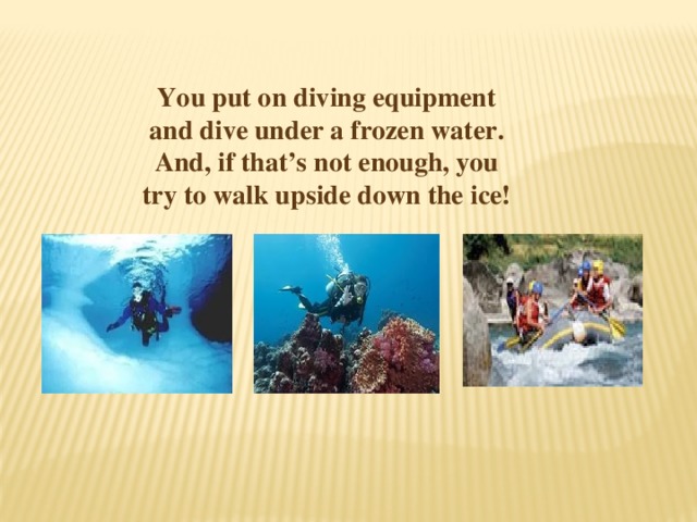 You put on diving equipment and dive under a frozen water. And, if that’s not enough, you try to walk upside down the ice! 