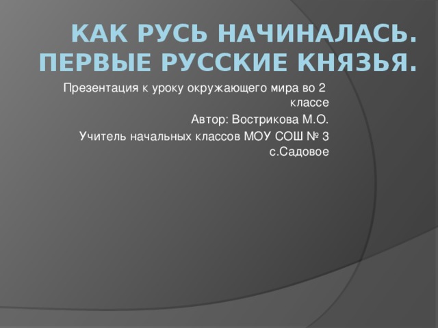 Как Русь начиналась.  Первые русские князья. Презентация к уроку окружающего мира во 2 классе Автор: Вострикова М.О. Учитель начальных классов МОУ СОШ № 3 с.Садовое 