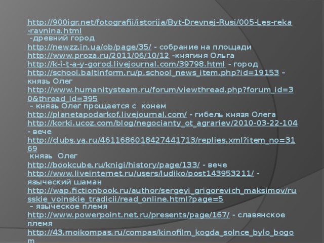 http://900igr.net/fotografii/istorija/Byt-Drevnej-Rusi/005-Les-reka-ravnina.html -древний город  http://newzz.in.ua/ob/page/35/ - собрание на площади  http://www.proza.ru/2011/06/10/12 -княгиня Ольга  http://k-i-t-a-y-gorod.livejournal.com/39798.html - город  http://school.baltinform.ru/p.school_news_item.php?id=19153 – князь Олег  http://www.humanitysteam.ru/forum/viewthread.php?forum_id=30&thread_id=395 – князь Олег прощается с конем  http://planetapodarkof.livejournal.com/ - гибель князя Олега  http://korki.ucoz.com/blog/negocianty_ot_agrariev/2010-03-22-104 - вече  http://clubs.ya.ru/4611686018427441713/replies.xml?item_no=3169 князь Олег  http://bookcube.ru/knigi/history/page/133/ - вече  http://www.liveinternet.ru/users/ludiko/post143953211/ - языческий шаман  http://wap.fictionbook.ru/author/sergeyi_grigorevich_maksimov/russkie_voinskie_tradicii/read_online.html?page=5 – языческое племя  http://www.powerpoint.net.ru/presents/page/167/ - славянское племя  http://43.moikompas.ru/compas/kinofilm_kogda_solnce_bylo_bogom - вождь  http://old-mariupol.com.ua/knyaz-igor-v-uste-kalmiusa/ - Игорь  http://www.sovetika.biz/fotokino/displayimage.php?album=lastup&cat=5&pos=10 - Игорь 