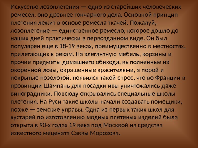 Искусство лозоплетения — одно из старейших человеческих ремесел, оно древнее гончарного дела. Основной принцип плетения лежит в основе ремесла ткачей. Пожалуй, лозоплетение — единственное ремесло, которое дошло до наших дней практически в первозданном виде. Он был популярен еще в 18-19 веках, преимущественно в местностях, прилегающих к рекам. На элегантную мебель, корзины и прочие предметы домашнего обихода, выполненные из окоренной лозы, окрашенные красителями, а порой и покрытые позолотой, появился такой спрос, что во Франции в провинции Шампань для посадки ивы уничтожались даже виноградники. Повсюду открывались специальные школы плетения. На Руси такие школы начали создавать помещики, позже — земские управы. Одна из первых таких школ для кустарей по изготовлению модных плетеных изделий была открыта в 90-х годах 19 века под Москвой на средства известного мецената Саввы Морозова. 