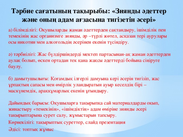 Тәрбие сағатының тақырыбы: «Зиянды әдеттер және оның адам ағзасына тигізетін әсері» а) білімділігі: Оқушыларды жаман әдеттерден сақтандыру, ішімділік пен темекінің жас организмге зиянды, әр –түрлі жөтел, асқазан тері аурулары осы никотин мен алкогольдің әсерінен екенін түсіндіру.   ә) тәрбиілігі: Жас бүлдіршіндерді мектеп партасынан-ақ жаман әдеттерден аулақ болып, өскен ортадан тек қана жақсы әдеттерді бойына сіңіруге баулу.   б) дамытушылығы: Қоғамдық ілгерлі дамуына кері әсерін тигізіп, жас ұрпақтың сапасы мен өмірлік уландыратын ауыр кеселдің бірі – маскүнемдік, араққұмарлық екенін ұғындыру.   Дайындық барысы: Оқушыларға тақырыпқа сай материалдарды оқып, жинастыру «темекінің», «ішімдіктің» адам өміріне зиянды әсері тақырыптарына сурет салу, жұмыстарын тапсыру. Көрнекілігі: тақырыптық суреттер, слайд презентация Әдісі: топтық жұмыс   