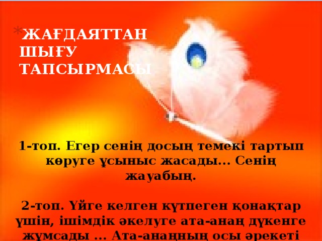 ЖАҒДАЯТТАН ШЫҒУ ТАПСЫРМАСЫ 1-топ. Егер сенің досың темекі тартып көруге ұсыныс жасады... Сенің жауабың.   2-топ. Үйге келген күтпеген қонақтар үшін, ішімдік әкелуге ата-анаң дүкенге жұмсады ... Ата-анаңның осы әрекеті дұрыс па?   