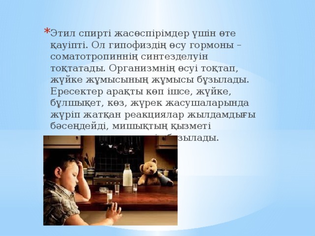 Этил спирті жасөспірімдер үшін өте қауіпті. Ол гипофиздің өсу гормоны – соматотропиннің синтезделуін тоқтатады. Организмнің өсуі тоқтап, жүйке жұмысының жұмысы бұзылады. Ересектер арақты көп ішсе, жүйке, бұлшықет, көз, жүрек жасушаларында жүріп жатқан реакциялар жылдамдығы бәсеңдейді, мишықтың қызметі төмендеп тепе- теңдік бұзылады. 