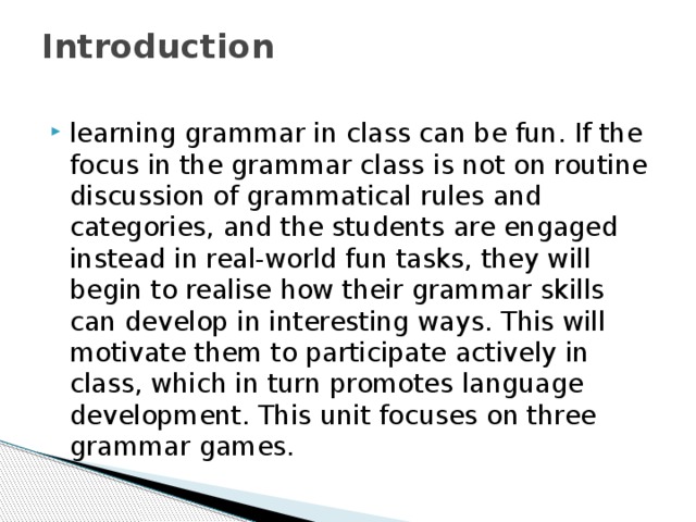 Introduction   learning grammar in class can be fun. If the focus in the grammar class is not on routine discussion of grammatical rules and categories, and the students are engaged instead in real-world fun tasks, they will begin to realise how their grammar skills can develop in interesting ways. This will motivate them to participate actively in class, which in turn promotes language development. This unit focuses on three grammar games. 