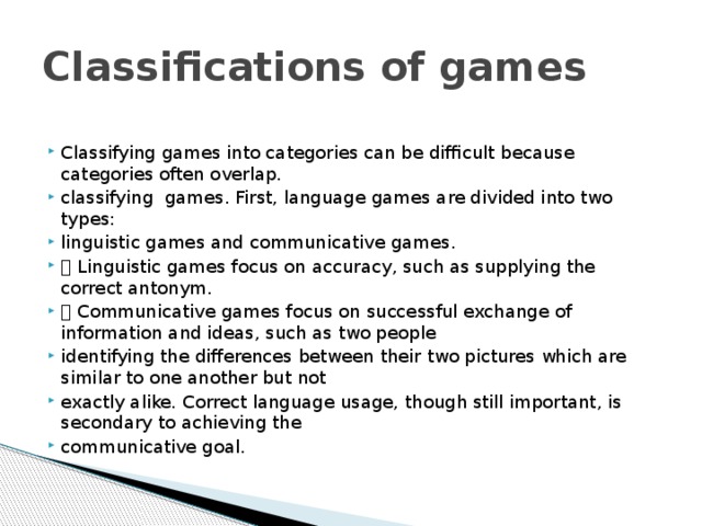 Classifications of games Classifying games into categories can be difficult because categories often overlap. classifying games. First, language games are divided into two types: linguistic games and communicative games.  Linguistic games focus on accuracy, such as supplying the correct antonym.  Communicative games focus on successful exchange of information and ideas, such as two people identifying the differences between their two pictures which are similar to one another but not exactly alike. Correct language usage, though still important, is secondary to achieving the communicative goal. 