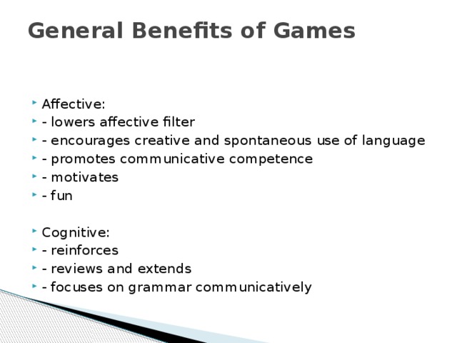 General Benefits of Games   Affective: - lowers affective filter - encourages creative and spontaneous use of language - promotes communicative competence - motivates - fun Cognitive: - reinforces - reviews and extends - focuses on grammar communicatively 