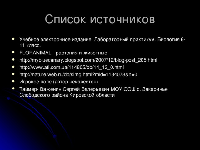Список источников Учебное электронное издание. Лабораторный практикум. Биология 6-11 класс. FLORANIMAL - растения и животные http://mybluecanary.blogspot.com/2007/12/blog-post_205.html http://www.ati.com.ua/114805/bb/14_13_0.html http://nature.web.ru/db/simg.html?mid=1184078&n=0 Игровое поле (автор неизвестен) Таймер- Важенин Сергей Валерьевич МОУ ООШ с. Закаринье Слободского района Кировской области  