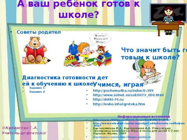 А ваш ребёнок готов к школе? Советы родителям  Что значит быть готовым к школе? Диагностика готовности детей к обучению к школе Задание 1 Задание 2  Учимся, играя http://pochemu4ka.ru/index/0-399 http://www.solnet.ee/sol/007/r_000.html http://detki-74.ru http://levko.info/igroteka.htm   Информационные источники http://www.2007ya.ru/deti/3-7/razvitie/kshkole.shtml http://www.entuziast-center.ru/podgot-shkol/sovety-roditelyam.html Барташникова И.А., Барташников А.А. Учись играя: Тренировка интеллекта: Игры и тесты для детей 5-7 лет. – Харьков: Фолио, 1997 Картинки с сайта http://images.yandex.ru   ©Киликеева С.А. Учитель-дефектолог   