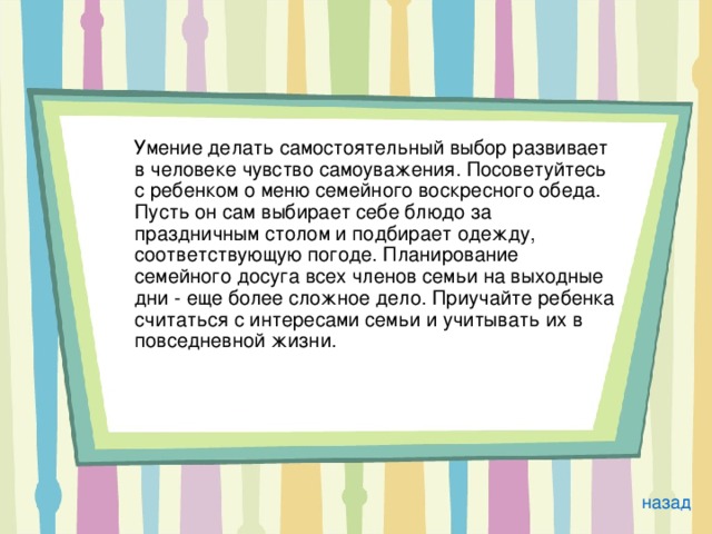  Умение делать самостоятельный выбор развивает в человеке чувство самоуважения. Посоветуйтесь с ребенком о меню семейного воскресного обеда. Пусть он сам выбирает себе блюдо за праздничным столом и подбирает одежду, соответствующую погоде. Планирование семейного досуга всех членов семьи на выходные дни - еще более сложное дело. Приучайте ребенка считаться с интересами семьи и учитывать их в повседневной жизни. назад 