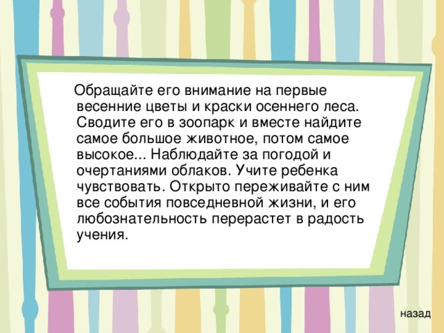  Обращайте его внимание на первые весенние цветы и краски осеннего леса. Сводите его в зоопарк и вместе найдите самое большое животное, потом самое высокое... Наблюдайте за погодой и очертаниями облаков. Учите ребенка чувствовать. Открыто переживайте с ним все события повседневной жизни, и его любознательность перерастет в радость учения. назад 