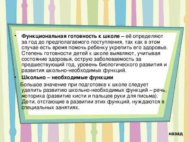 Функциональная готовность к школе – её  определяют за год до предполагаемого поступления, так как в этом случае есть время помочь ребенку укрепить его здоровье. Степень готовности детей к школе выявляют, учитывая состояние здоровья, острую заболеваемость за предшествующий год, уровень биологического развития и развития школьно-необходимых функций. Школьно – необходимые функции  Большое значение при подготовке к школе следует уделить развитию школьно-необходимых функций – речь, моторика (развитие кисти и пальцев руки для письма). Дети, отстающие в развитии этих функций, нуждаются в специальных занятиях. назад 