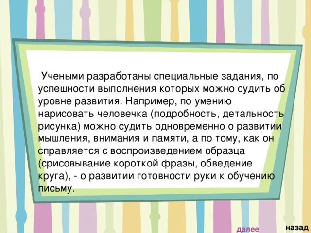  Учеными разработаны специальные задания, по успешности выполнения которых можно судить об уровне развития. Например, по умению нарисовать человечка (подробность, детальность рисунка) можно судить одновременно о развитии мышления, внимания и памяти, а по тому, как он справляется с воспроизведением образца (срисовывание короткой фразы, обведение круга), - о развитии готовности руки к обучению письму.   назад далее 