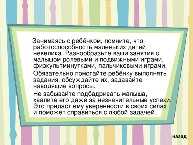  Занимаясь с ребёнком, помните, что работоспособность маленьких детей невелика. Разнообразьте ваши занятия с малышом ролевыми и подвижными играми, физкультминутками, пальчиковыми играми.  Обязательно помогайте ребёнку выполнять задания, обсуждайте их, задавайте наводящие вопросы.  Не забывайте подбадривать малыша, хвалите его даже за незначительные успехи. Это придаст ему уверенности в своих силах и поможет справиться с любой задачей. назад 