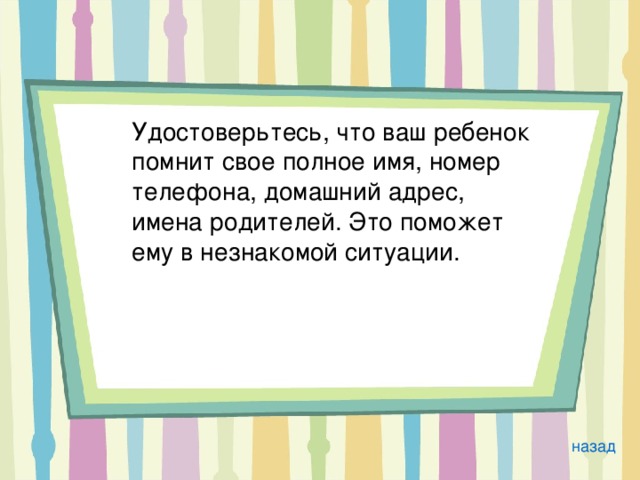  Удостоверьтесь, что ваш ребенок помнит свое полное имя, номер телефона, домашний адрес, имена родителей. Это поможет ему в незнакомой ситуации.  назад 