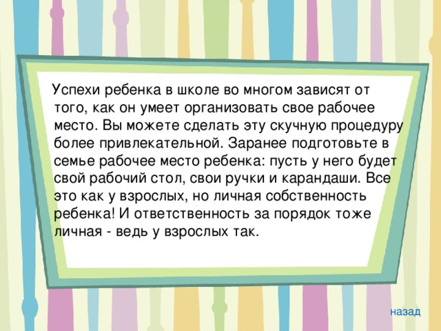  Успехи ребенка в школе во многом зависят от того, как он умеет организовать свое рабочее место. Вы можете сделать эту скучную процедуру более привлекательной. Заранее подготовьте в семье рабочее место ребенка: пусть у него будет свой рабочий стол, свои ручки и карандаши. Все это как у взрослых, но личная собственность ребенка! И ответственность за порядок тоже личная - ведь у взрослых так. назад 