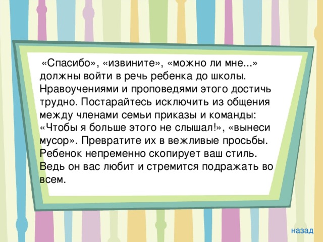  «Спасибо», «извините», «можно ли мне...» должны войти в речь ребенка до школы. Нравоучениями и проповедями этого достичь трудно. Постарайтесь исключить из общения между членами семьи приказы и команды: «Чтобы я больше этого не слышал!», «вынеси мусор». Превратите их в вежливые просьбы. Ребенок непременно скопирует ваш стиль. Ведь он вас любит и стремится подражать во всем. назад 