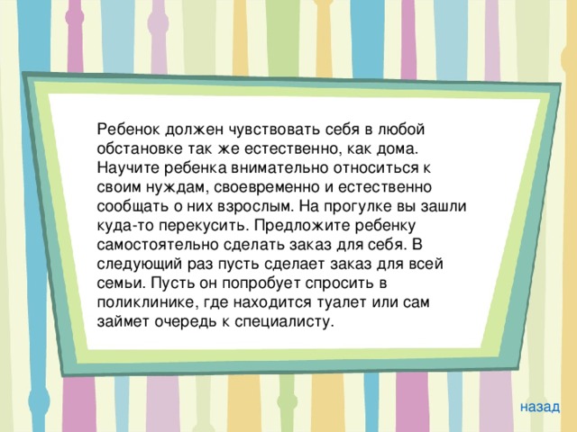 Ребенок должен чувствовать себя в любой обстановке так же естественно, как дома. Научите ребенка внимательно относиться к своим нуждам, своевременно и естественно сообщать о них взрослым. На прогулке вы зашли куда-то перекусить. Предложите ребенку самостоятельно сделать заказ для себя. В следующий раз пусть сделает заказ для всей семьи. Пусть он попробует спросить в поликлинике, где находится туалет или сам займет очередь к специалисту. назад 