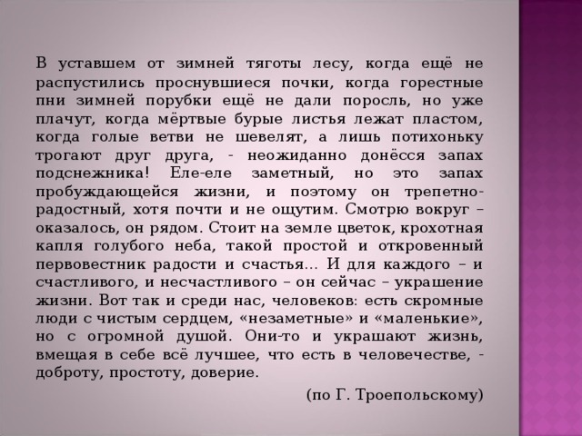   В уставшем от зимней тяготы лесу, когда ещё не распустились проснувшиеся почки, когда горестные пни зимней порубки ещё не дали поросль, но уже плачут, когда мёртвые бурые листья лежат пластом, когда голые ветви не шевелят, а лишь потихоньку трогают друг друга, - неожиданно донёсся запах подснежника! Еле-еле заметный, но это запах пробуждающейся жизни, и поэтому он трепетно-радостный, хотя почти и не ощутим. Смотрю вокруг – оказалось, он рядом. Стоит на земле цветок, крохотная капля голубого неба, такой простой и откровенный первовестник радости и счастья… И для каждого – и счастливого, и несчастливого – он сейчас – украшение жизни. Вот так и среди нас, человеков: есть скромные люди с чистым сердцем, «незаметные» и «маленькие», но с огромной душой. Они-то и украшают жизнь, вмещая в себе всё лучшее, что есть в человечестве, - доброту, простоту, доверие. (по Г. Троепольскому) 