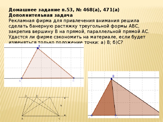 Домашнее задание п.53, № 468(а), 471(а) Дополнительная задача Рекламная фирма для привлечения внимания решила сделать банерную растяжку треугольной формы АВС, закрепив вершину В на прямой, параллельной прямой АС. Удастся ли фирме сэкономить на материале, если будет изменяться только положение точки: а) В; б)С?