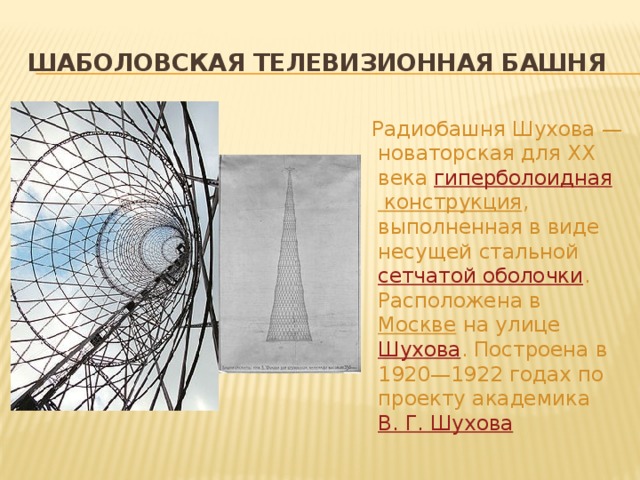 Шаболовская телевизионная башня  Радиобашня Шухова — новаторская для XX века  гиперболоидная конструкция , выполненная в виде несущей стальной  сетчатой оболочки . Расположена в  Москве  на улице  Шухова . Построена в 1920—1922 годах по проекту академика  В. Г. Шухова