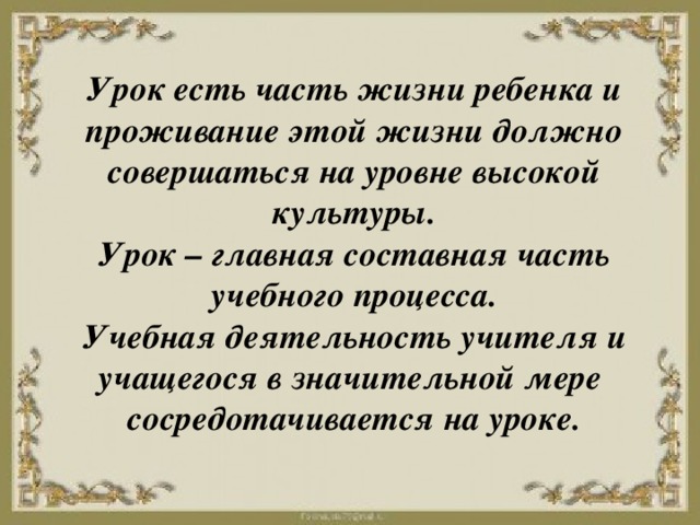 Урок есть часть жизни ребенка и проживание этой жизни должно совершаться на уровне высокой культуры.  Урок – главная составная часть учебного процесса.  Учебная деятельность учителя и учащегося в значительной мере  сосредотачивается на уроке.  