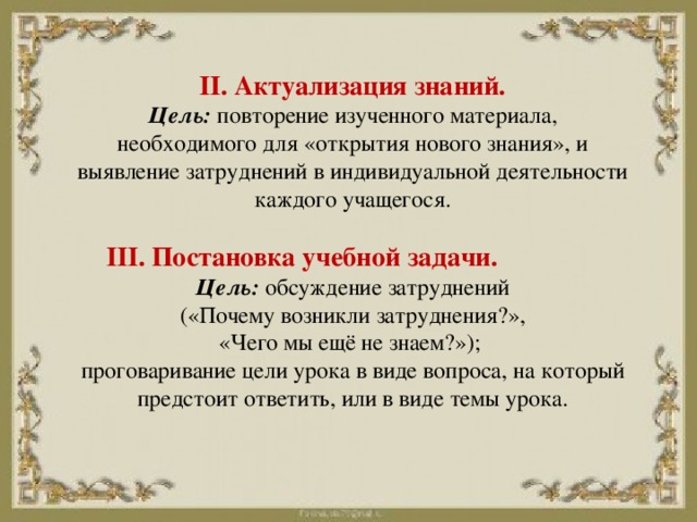 II. Актуализация знаний.  Цель:  повторение изученного материала, необходимого для «открытия нового знания», и выявление затруднений в индивидуальной деятельности каждого учащегося.   III. Постановка учебной задачи.   Цель:  обсуждение затруднений  («Почему возникли затруднения?»,  «Чего мы ещё не знаем?»);  проговаривание цели урока в виде вопроса, на который предстоит ответить, или в виде темы урока.    